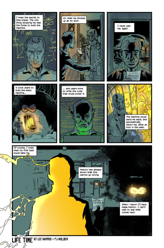 Life Time By Lee Harris Panel 1 A hand sketching diagrams and mathematical symbols in a notepad. Caption: I knew the secret to time travel. The only thing stopping me was the funds to build the machine. Panel 2 Two people at the door. One is handing the other a lottery ticket. The one doing the handing is dressed in a manner that will make them recognisable in the next frame. Caption: An older me showed up at my door. Panel 3 Close-up on a window. The recognisable person from the previous frame has been mowed down by a truck in the street, below.  Caption: I never saw me, again. Panel 4 Standing, looking proud at a glorious machine. Caption: It took years to build the basic machine… Panel 5 Similar to panel 1, but with code. Caption: … and years more to write the code that would power it. Pane 6: Climbing into the machine. Caption: The machine would send me back, and automatically return me, after an hour in the past. Panel 7 Sitting in the machine. A screen shows a hazy version of panel 2. Caption: Of course, I knew when my first test would take me. Panel 8 Close-up on the control panel. A hand-written post-it note with lottery numbers is on there, and a hand is pushing a lever forward. Caption: History has already shown that this cannot go wrong. Panel 9 some sort of vague, wavy, flash-back/shooting-into-warp background, as the machine does its job and reality has folded away. This panel is all design, no recognisable, images, though feel free to hide a suggestion of Death (capital D), if it’s not too corny. Caption: When I return I’ll have made history. I can’t wait to see what comes next.